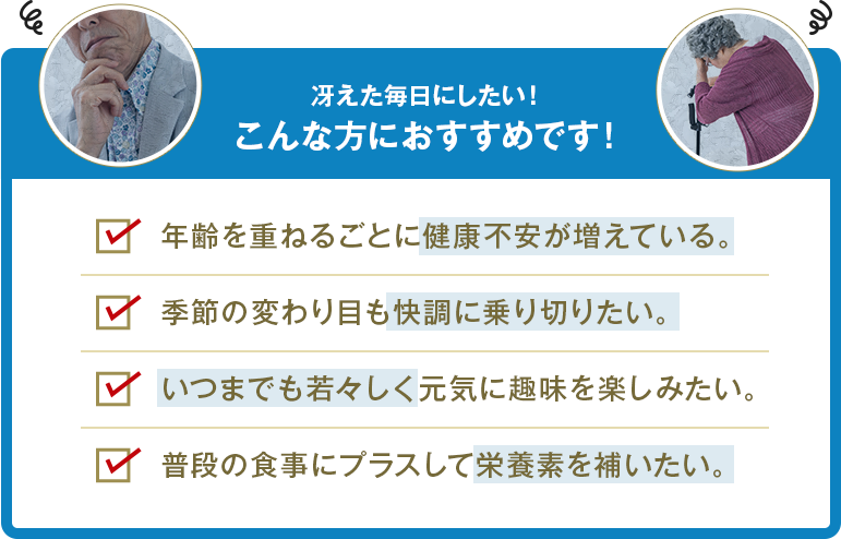 こんな方におすすめです！ 健康不安が増えている 季節の変わり目も快調に乗り切りたい 元気に趣味を楽しみたい 栄養素を補いたい
