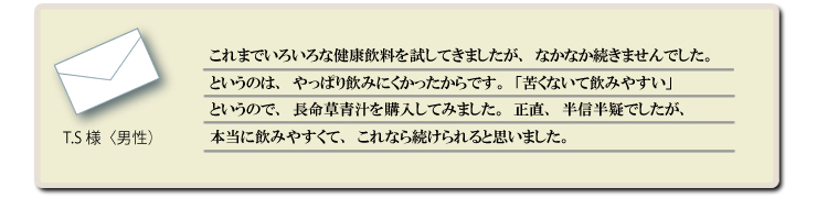 これまでいろいろな健康飲料を試してきましたが、なかなか続きませんでした。というのは、やっぱり飲みにくかったからです。テレビで「苦くないて飲みやすい」というので、長命草青汁を購入してみました。正直、半信半疑でしたが、本当に飲みやすくて、これなら続けられると思いました。