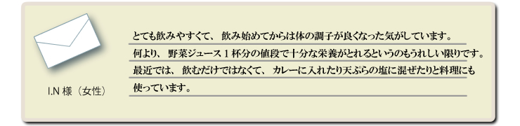 とても飲みやすくて、飲み始めてからは体の調子が良くなった気がしています。何より、野菜ジュース1杯分の値段で十分な栄養がとれるというのもうれしい限りです。最近では、飲むだけではなくて、カレーに入れたり天ぷらの塩に混ぜたりと料理にも使っています。