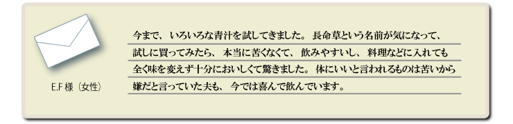 今まで、いろいろな青汁を試してきました。長命草という名前が気になって、試しに買ってみたら、本当に苦くなくて、飲みやすいし、料理などに入れても全く味を変えず十分においしくて驚きました。体にいいと言われるものは苦いから嫌だと言っていた夫も、今では喜んで飲んでいます。